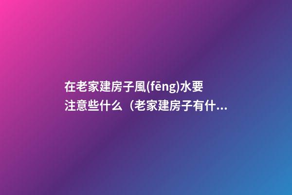 在老家建房子風(fēng)水要注意些什么（老家建房子有什么風(fēng)水說(shuō)）