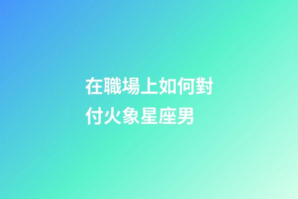 在職場上如何對付火象星座男-第1張-星座運勢-玄機派