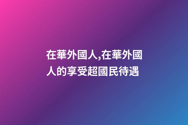 在華外國人,在華外國人的享受超國民待遇-第1張-觀點-玄機派