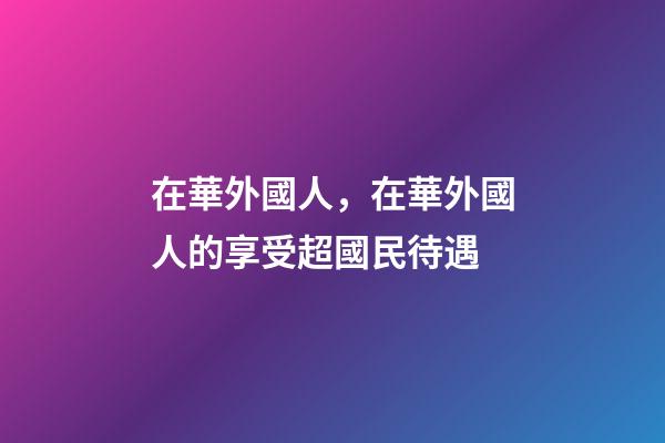 在華外國人，在華外國人的享受超國民待遇-第1張-觀點-玄機派