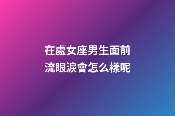 在處女座男生面前流眼淚會怎么樣呢-第1張-星座運勢-玄機派