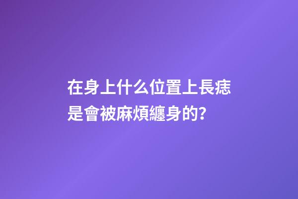 在身上什么位置上長痣是會被麻煩纏身的？
