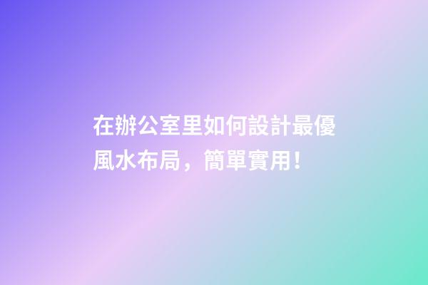在辦公室里如何設計最優風水布局，簡單實用！