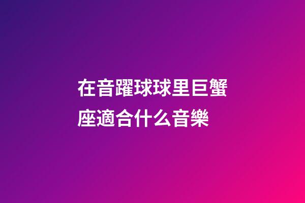 在音躍球球里巨蟹座適合什么音樂-第1張-星座運(yùn)勢-玄機(jī)派