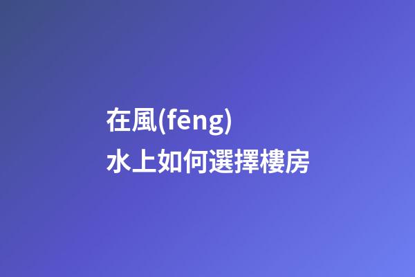 在風(fēng)水上如何選擇樓房