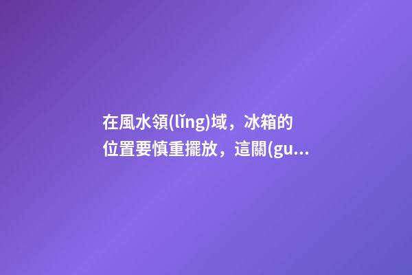 在風水領(lǐng)域，冰箱的位置要慎重擺放，這關(guān)乎某位家庭成員的運氣