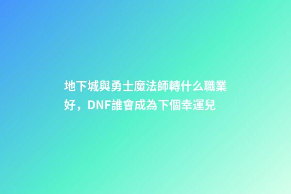地下城與勇士魔法師轉什么職業好，DNF誰會成為下個幸運兒-第1張-觀點-玄機派
