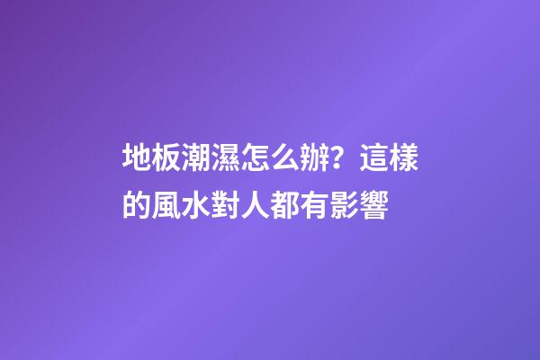 地板潮濕怎么辦？這樣的風水對人都有影響