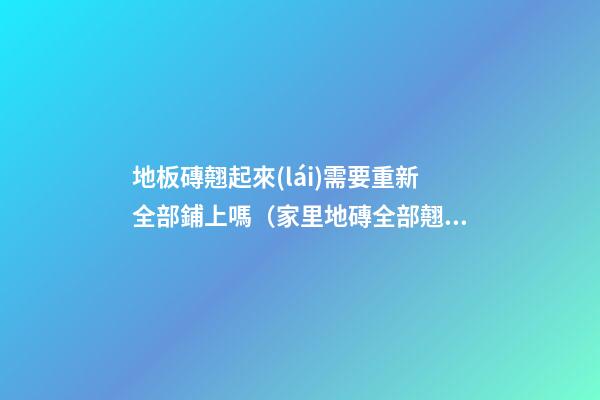地板磚翹起來(lái)需要重新全部鋪上嗎（家里地磚全部翹起來(lái)了需要重新鋪設(shè)）