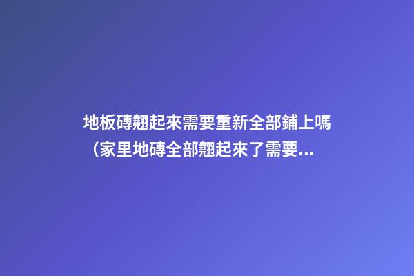 地板磚翹起來需要重新全部鋪上嗎（家里地磚全部翹起來了需要重新鋪設）