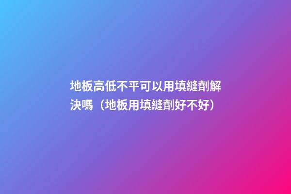 地板高低不平可以用填縫劑解決嗎（地板用填縫劑好不好）