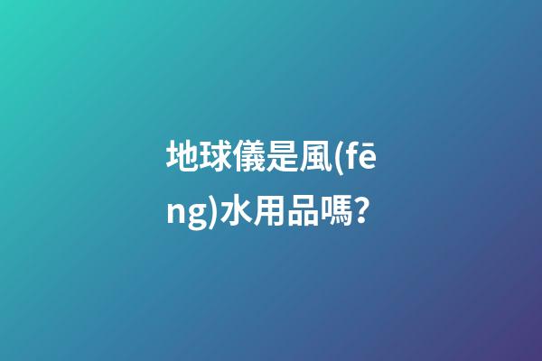 地球儀是風(fēng)水用品嗎？