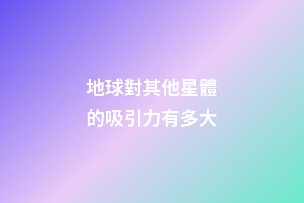 地球對其他星體的吸引力有多大-第1張-星座運勢-玄機派