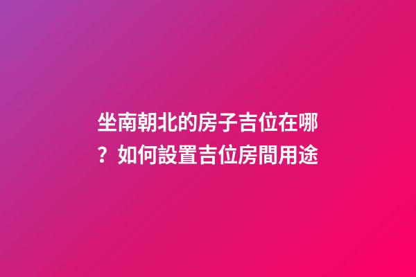 坐南朝北的房子吉位在哪？如何設置吉位房間用途