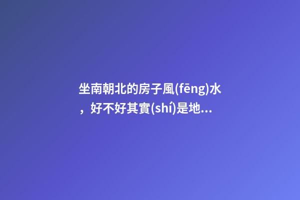 坐南朝北的房子風(fēng)水，好不好其實(shí)是地理位置決定