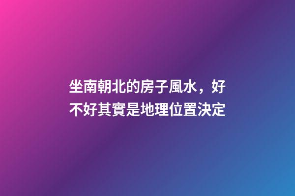 坐南朝北的房子風水，好不好其實是地理位置決定