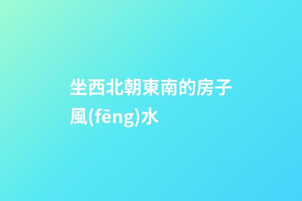坐西北朝東南的房子風(fēng)水