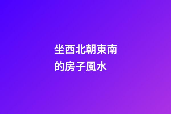 坐西北朝東南的房子風水