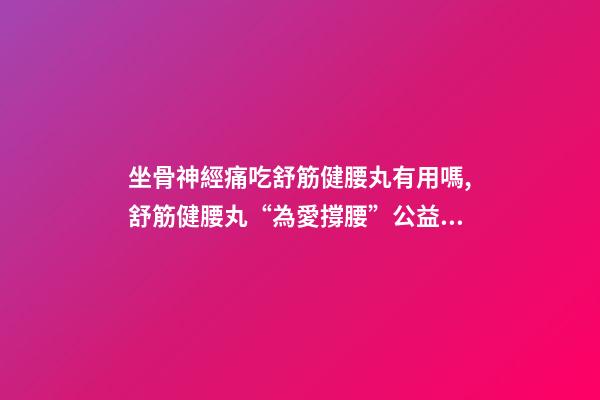 坐骨神經痛吃舒筋健腰丸有用嗎,舒筋健腰丸“為愛撐腰”公益活動-第1張-觀點-玄機派