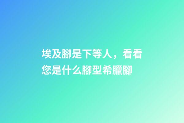 埃及腳是下等人，看看您是什么腳型希臘腳-第1張-觀點-玄機派