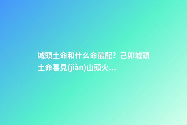 城頭土命和什么命最配？己卯城頭土命喜見(jiàn)山頭火命（城頭土命和山頭火命相配嗎）