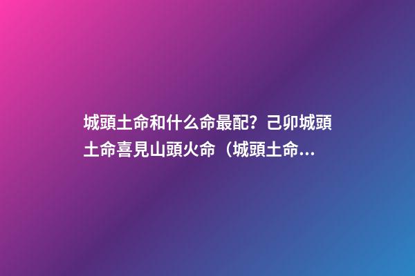 城頭土命和什么命最配？己卯城頭土命喜見山頭火命（城頭土命和山頭火命相配嗎）