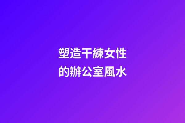 塑造干練女性的辦公室風水