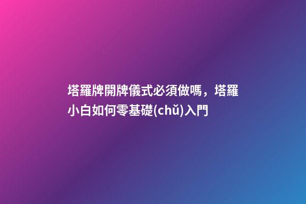 塔羅牌開牌儀式必須做嗎，塔羅小白如何零基礎(chǔ)入門-第1張-觀點-玄機(jī)派
