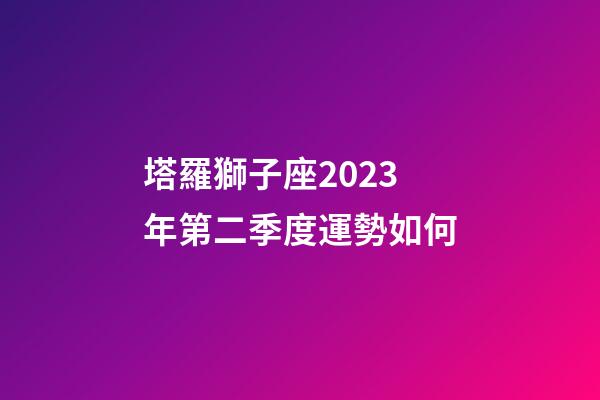 塔羅獅子座2023年第二季度運勢如何-第1張-星座運勢-玄機派