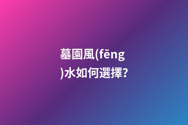墓園風(fēng)水如何選擇？