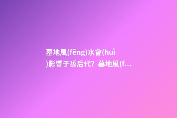 墓地風(fēng)水會(huì)影響子孫后代？墓地風(fēng)水的重要性