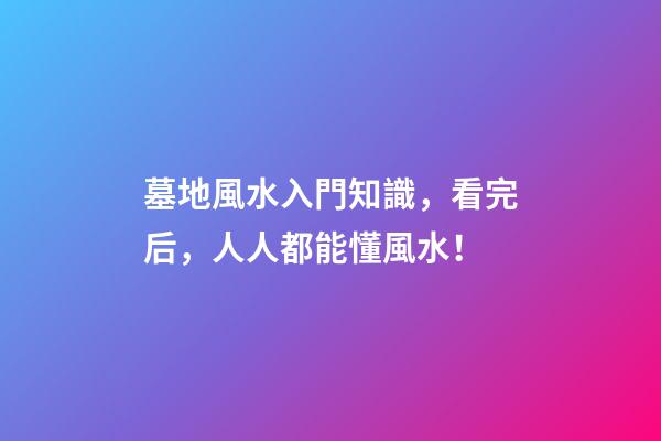 墓地風水入門知識，看完后，人人都能懂風水！