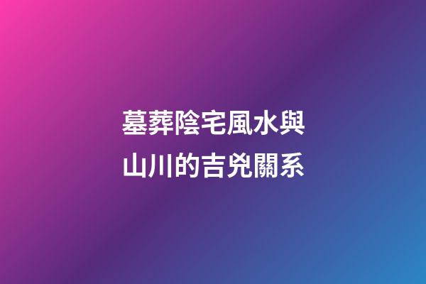 墓葬陰宅風水與山川的吉兇關系