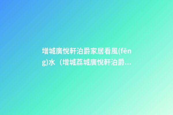 增城廣悅軒泊爵家居看風(fēng)水（增城荔城廣悅軒泊爵怎么樣）