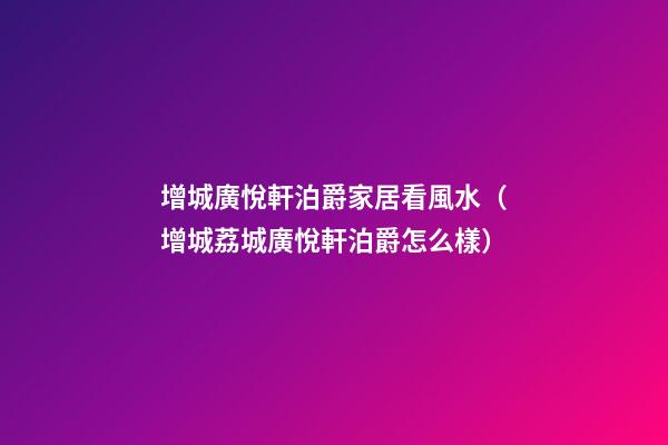 增城廣悅軒泊爵家居看風水（增城荔城廣悅軒泊爵怎么樣）