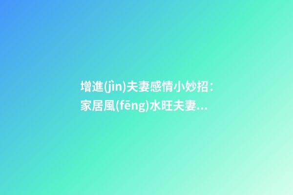 增進(jìn)夫妻感情小妙招：家居風(fēng)水旺夫妻感情