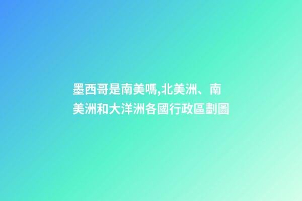 墨西哥是南美嗎,北美洲、南美洲和大洋洲各國行政區劃圖-第1張-觀點-玄機派