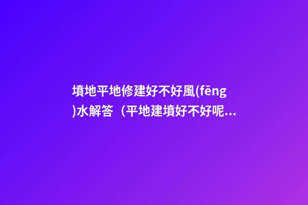 墳地平地修建好不好風(fēng)水解答（平地建墳好不好呢?）