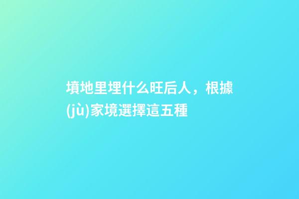 墳地里埋什么旺后人，根據(jù)家境選擇這五種