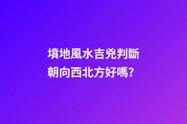 墳地風水吉兇判斷朝向西北方好嗎？