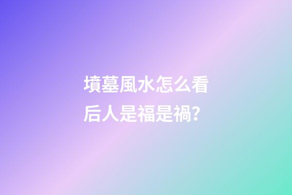 墳墓風水怎么看后人是福是禍？