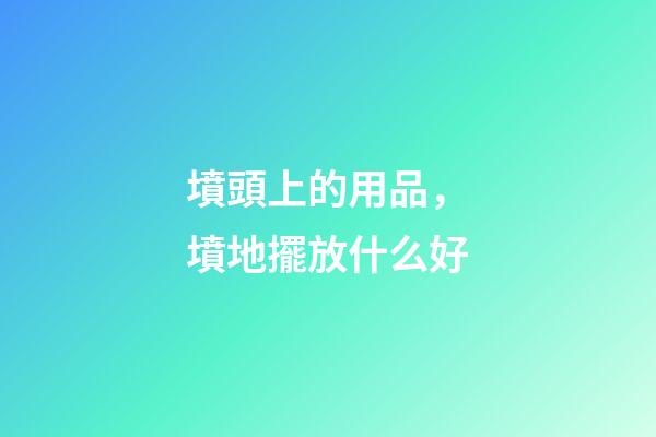 墳頭上的用品，墳地擺放什么好