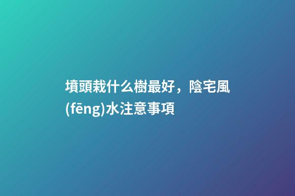 墳頭栽什么樹最好，陰宅風(fēng)水注意事項