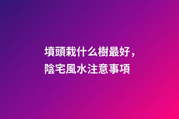 墳頭栽什么樹最好，陰宅風水注意事項