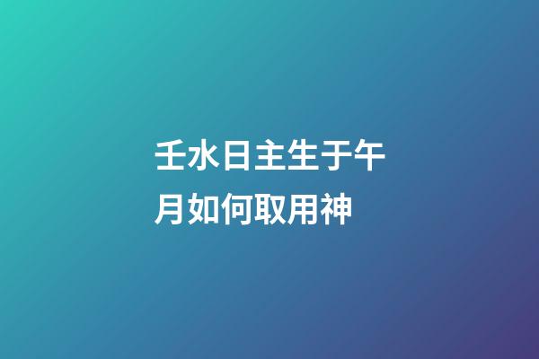 壬水日主生于午月如何取用神?