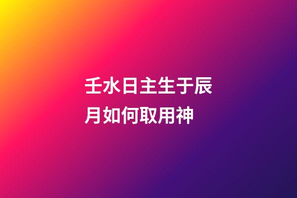 壬水日主生于辰月如何取用神?
