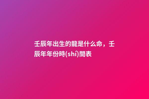 壬辰年出生的龍是什么命，壬辰年年份時(shí)間表