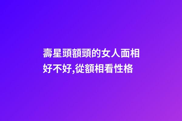 壽星頭額頭的女人面相好不好,從額相看性格