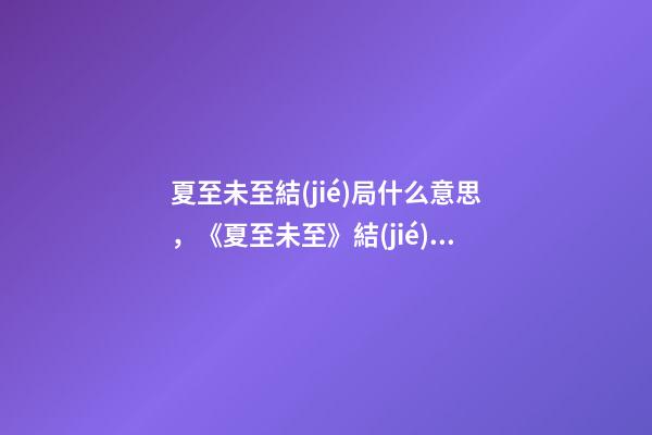 夏至未至結(jié)局什么意思，《夏至未至》結(jié)局大反轉(zhuǎn)!立夏終于回心轉(zhuǎn)意-第1張-觀點(diǎn)-玄機(jī)派