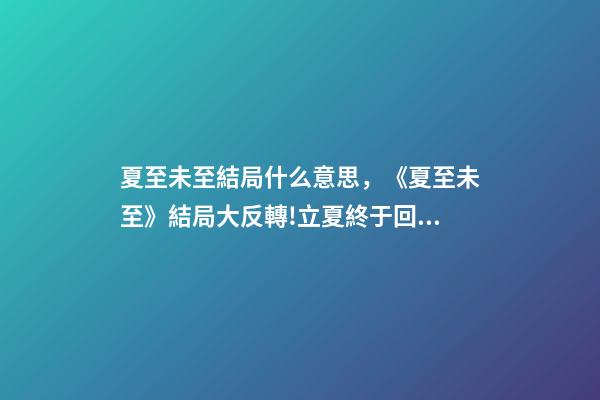 夏至未至結局什么意思，《夏至未至》結局大反轉!立夏終于回心轉意-第1張-觀點-玄機派